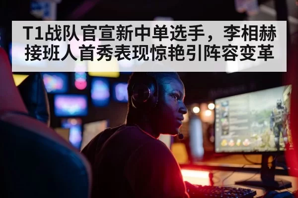 T1战队官宣新中单选手，李相赫接班人首秀表现惊艳引阵容变革