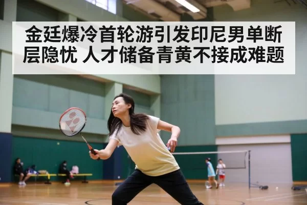 金廷爆冷首轮游引发印尼男单断层隐忧 人才储备青黄不接成难题