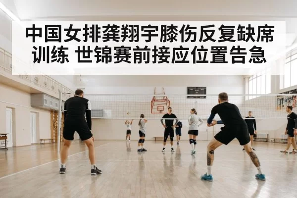中国女排龚翔宇膝伤反复缺席训练 世锦赛前接应位置告急 | huangguanwangzhan