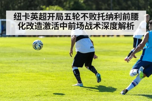 纽卡英超开局五轮不败托纳利前腰化改造激活中前场战术深度解析