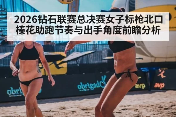2026钻石联赛总决赛女子标枪北口榛花助跑节奏与出手角度前瞻分析