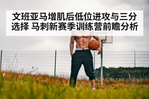 文班亚马增肌后低位进攻与三分选择 马刺新赛季训练营前瞻分析
